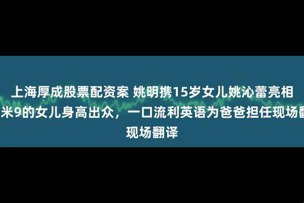 上海厚成股票配资案 姚明携15岁女儿姚沁蕾亮相，1米9的女儿身高出众，一口流利英语为爸爸担任现场翻译