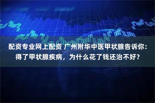 配资专业网上配资 广州附华中医甲状腺告诉你：得了甲状腺疾病，为什么花了钱还治不好？