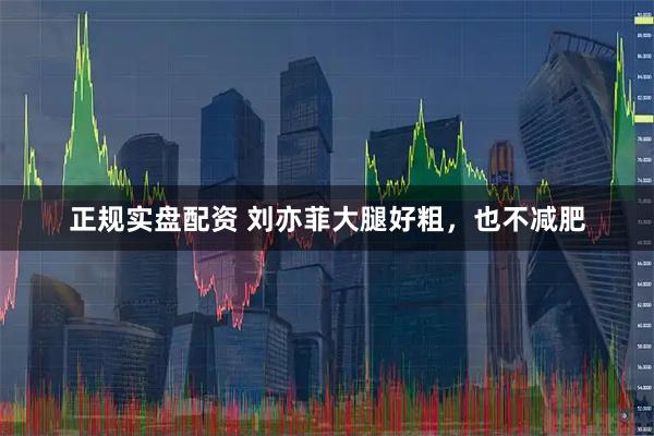 正规实盘配资 刘亦菲大腿好粗，也不减肥