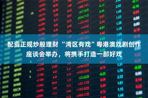 配资正规炒股理财 “湾区有戏”粤港澳戏剧创作座谈会举办，将携手打造一部好戏