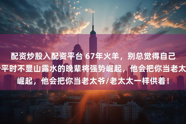 配资炒股入配资平台 67年火羊，别总觉得自己没靠山！今年，一个平时不显山露水的晚辈将强势崛起，他会把你当老太爷/老太太一样供着！