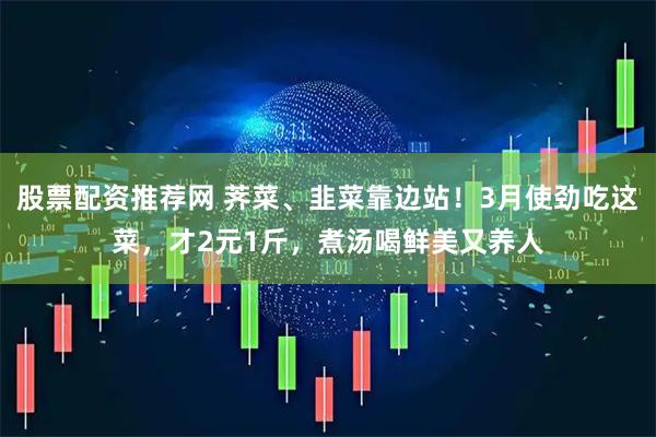 股票配资推荐网 荠菜、韭菜靠边站！3月使劲吃这菜，才2元1斤，煮汤喝鲜美又养人