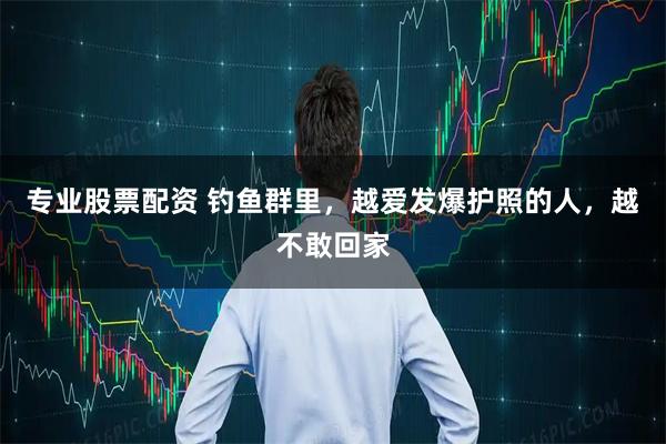 专业股票配资 钓鱼群里，越爱发爆护照的人，越不敢回家
