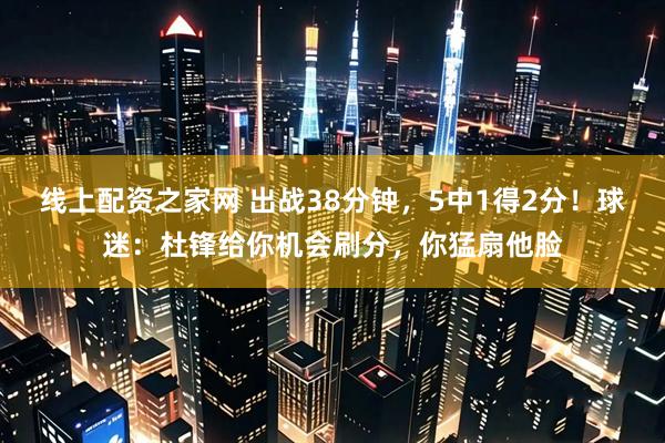 线上配资之家网 出战38分钟，5中1得2分！球迷：杜锋给你机会刷分，你猛扇他脸