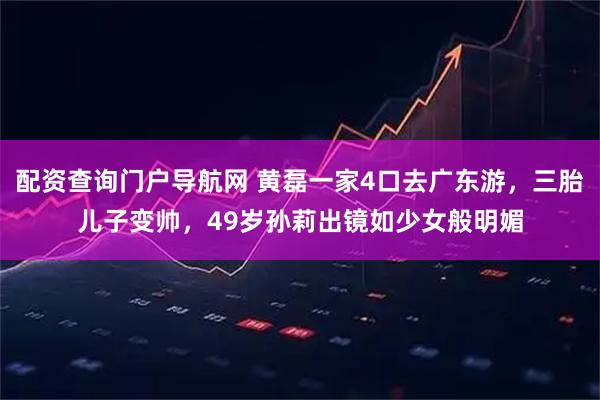 配资查询门户导航网 黄磊一家4口去广东游，三胎儿子变帅，49岁孙莉出镜如少女般明媚