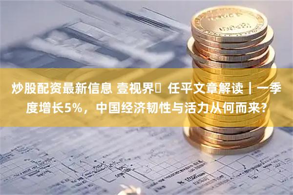 炒股配资最新信息 壹视界・任平文章解读｜一季度增长5%，中国经济韧性与活力从何而来？