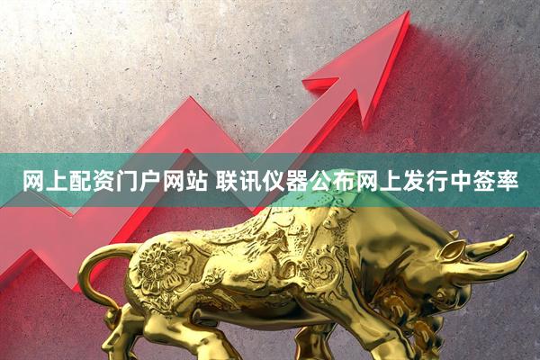 网上配资门户网站 联讯仪器公布网上发行中签率