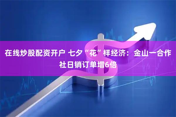 在线炒股配资开户 七夕“花”样经济：金山一合作社日销订单增6倍
