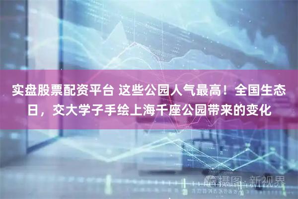 实盘股票配资平台 这些公园人气最高！全国生态日，交大学子手绘上海千座公园带来的变化