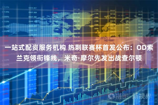 一站式配资服务机构 热刺联赛杯首发公布：OD索兰克领衔锋线，米奇·摩尔先发出战查尔顿